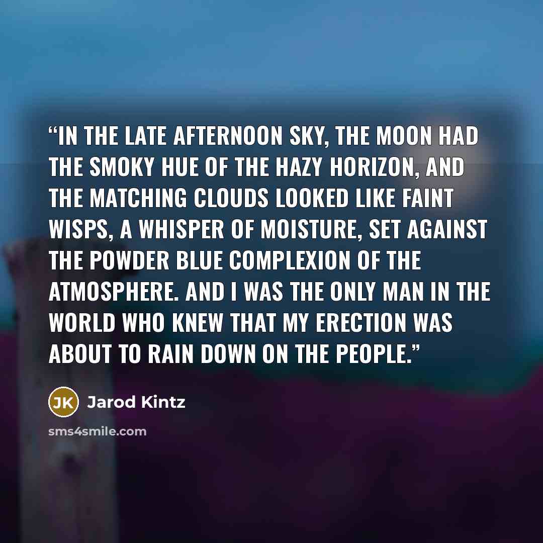 “In the late afternoon sky, the moon had the smoky hue of the hazy horizon, and the matching clouds looked like faint wisps, a whisper of moisture, set against the powder blue complexion of the atmosphere. And I was the only man in the world who knew that my erection was about to rain down on the…” quote by Jarod Kintz