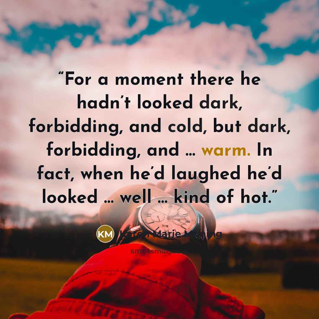 “For a moment there he hadn’t looked dark, forbidding, and cold, but dark, forbidding, and … warm. In fact, when he’d laughed he’d looked … well … kind of hot.” quote by Karen Marie Moning