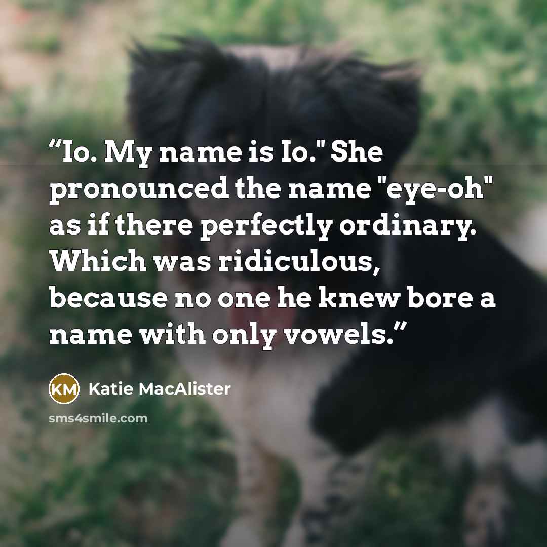 “Io. My name is Io." She pronounced the name "eye-oh" as if there perfectly ordinary. Which was ridiculous, because no one he knew bore a name with only vowels.” quote by Katie MacAlister