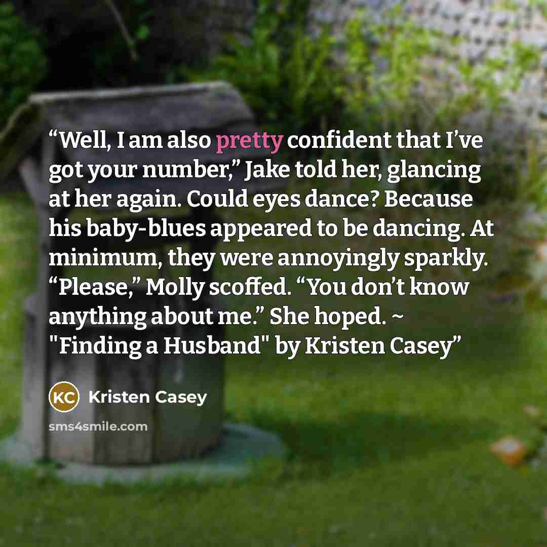 “Well, I am also pretty confident that I’ve got your number,” Jake told her, glancing at her again. Could eyes dance? Because his baby-blues appeared to be dancing. At minimum, they were annoyingly sparkly. “Please,” Molly scoffed. “You don’t know anything about me.” She hoped. ~ "Finding a…” quote by Kristen Casey