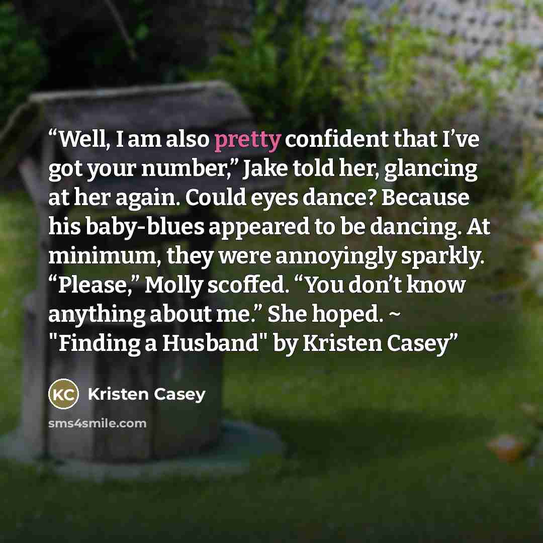 “Well, I am also pretty confident that I’ve got your number,” Jake told her, glancing at her again. Could eyes dance? Because his baby-blues appeared to be dancing. At minimum, they were annoyingly sparkly. “Please,” Molly scoffed. “You don’t know anything about me.” She hoped. ~ "Finding a…” quote by Kristen Casey