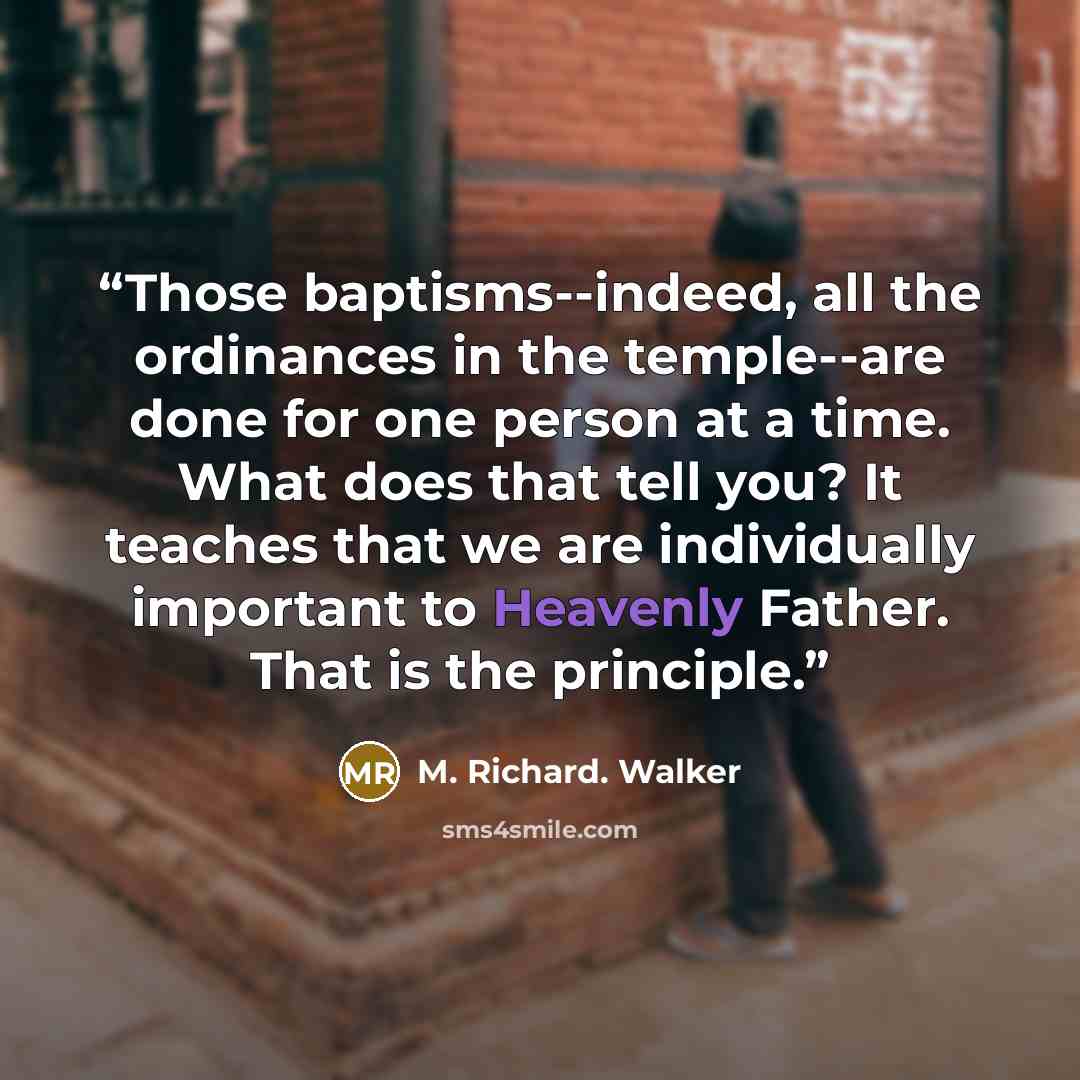 “Those baptisms--indeed, all the ordinances in the temple--are done for one person at a time. What does that tell you? It teaches that we are individually important to Heavenly Father. That is the principle.” quote by M. Richard. Walker