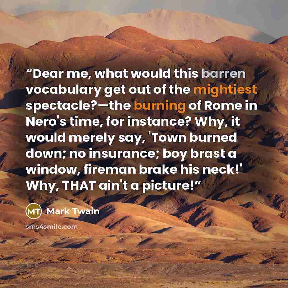 “Dear me, what would this barren vocabulary get out of the mightiest spectacle?—the burning of Rome in Nero's time, for instance? Why, it would merely say, 'Town burned down; no insurance; boy brast a window, fireman brake his neck!' Why, THAT ain't a picture!” quote by Mark Twain
