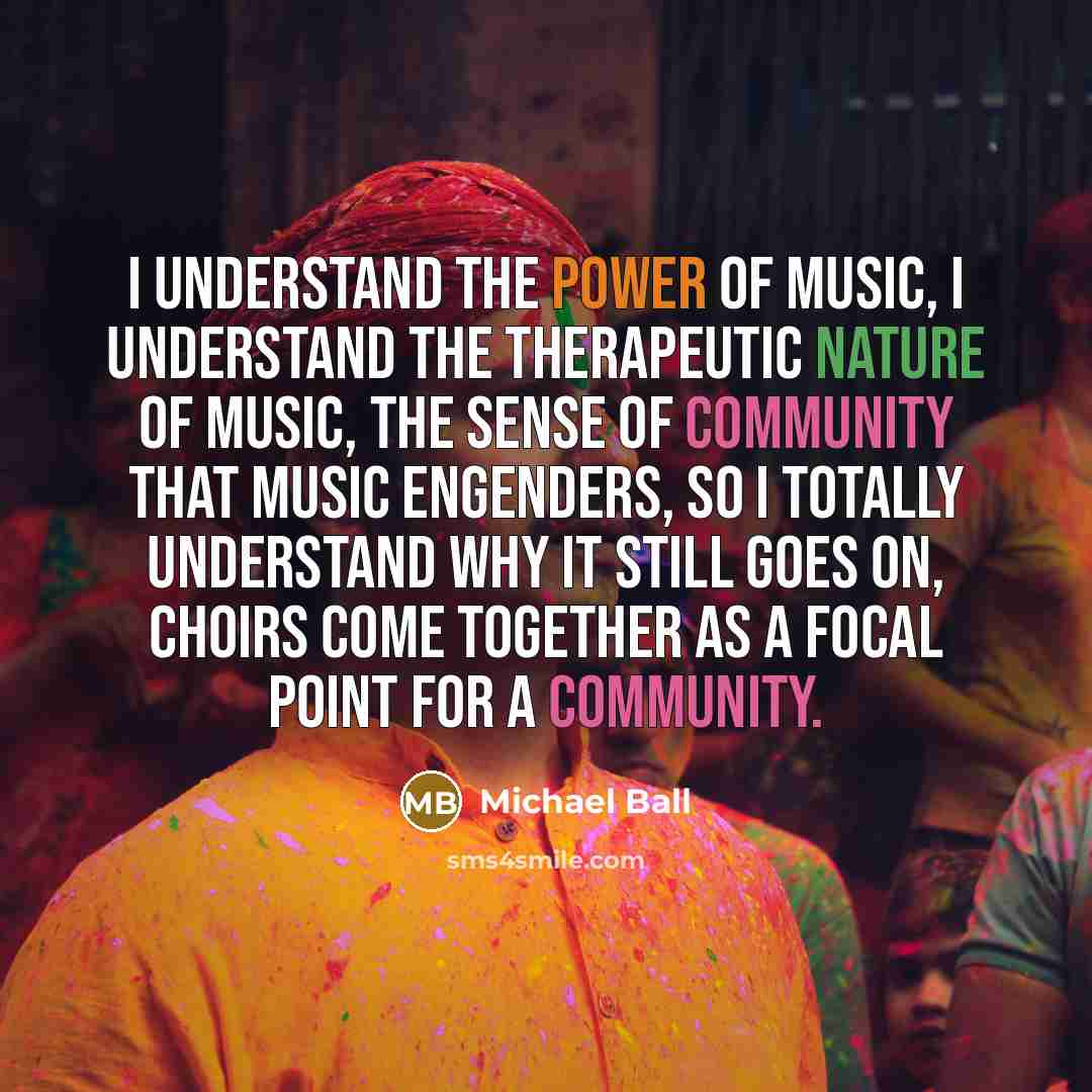 “I understand the power of music, I understand the therapeutic nature of music, the sense of community that music engenders, so I totally understand why it still goes on, choirs come together as a focal point for a community.” quote by Michael Ball