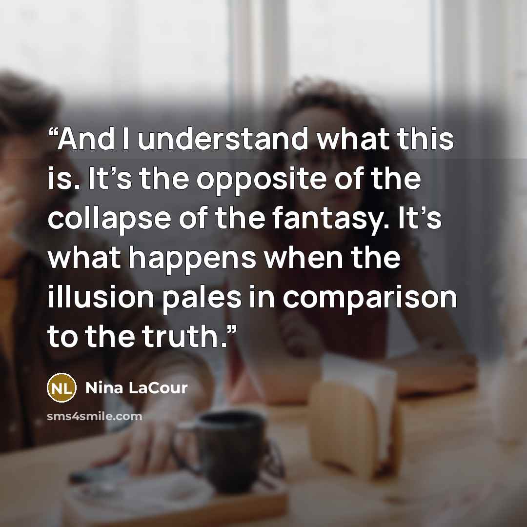 “And I understand what this is. It’s the opposite of the collapse of the fantasy. It’s what happens when the illusion pales in comparison to the truth.” quote by Nina LaCour
