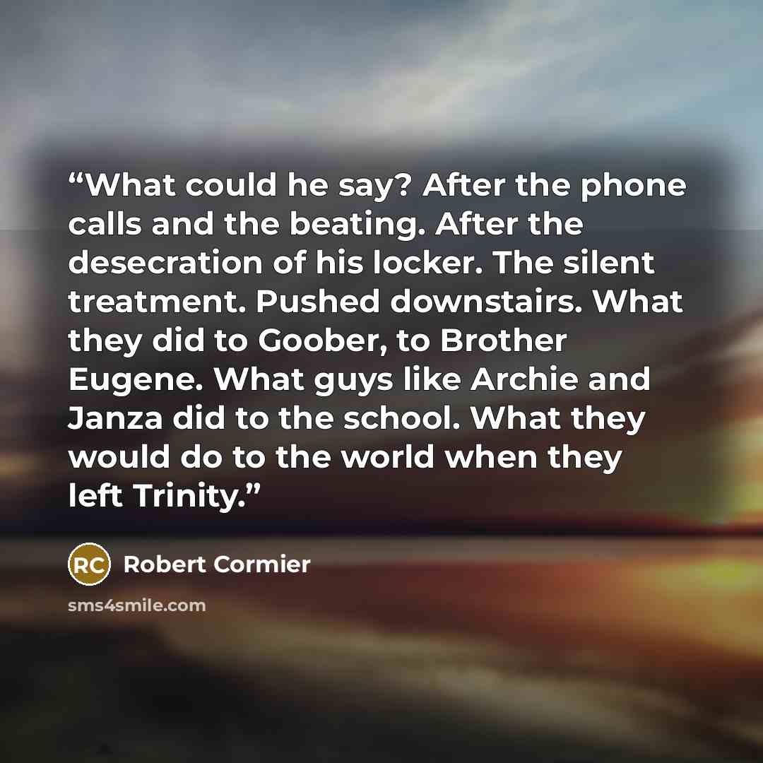 “What could he say? After the phone calls and the beating. After the desecration of his locker. The silent treatment. Pushed downstairs. What they did to Goober, to Brother Eugene. What guys like Archie and Janza did to the school. What they would do to the world when they left Trinity.” quote by Robert Cormier
