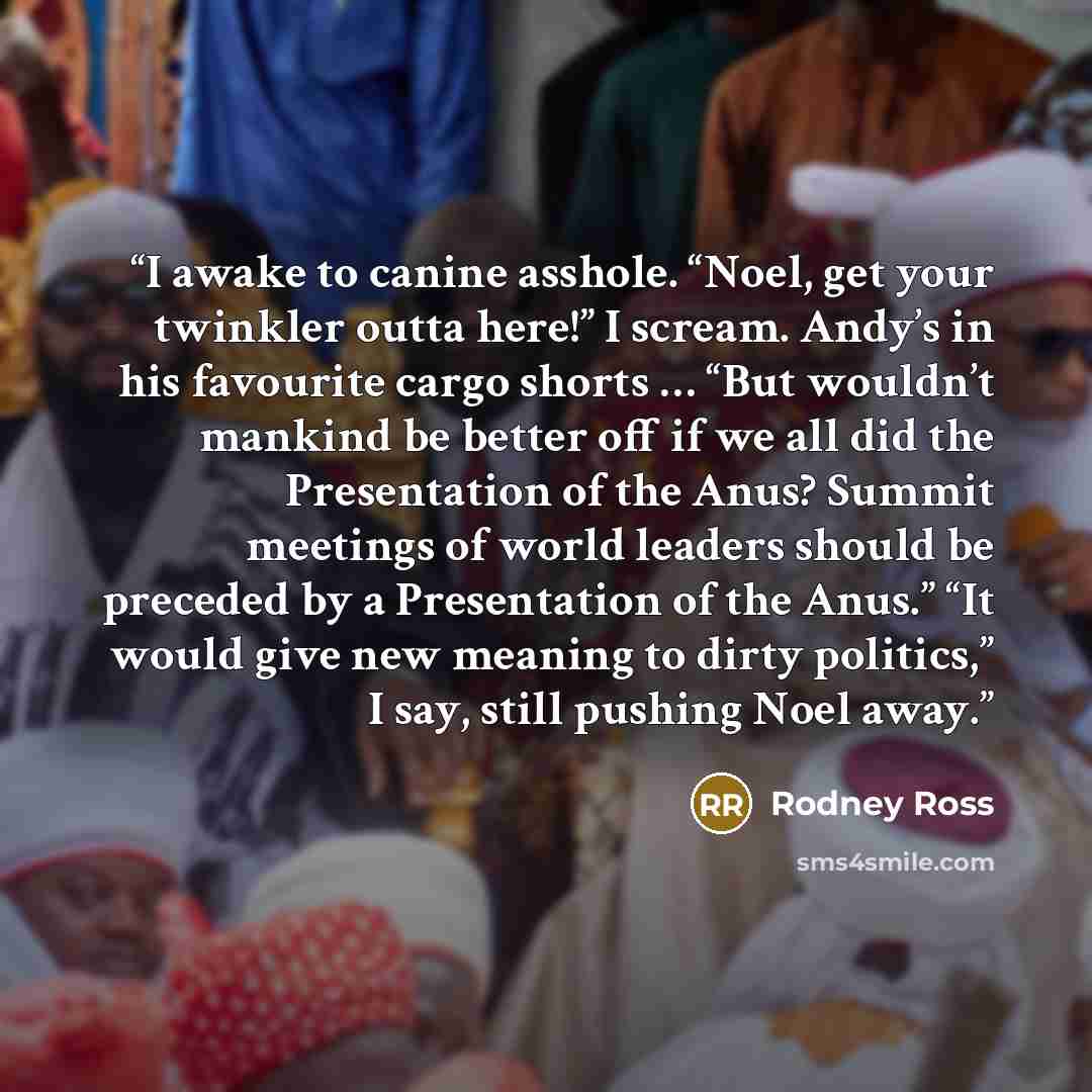 “I awake to canine asshole. “Noel, get your twinkler outta here!” I scream. Andy’s in his favourite cargo shorts … “But wouldn’t mankind be better off if we all did the Presentation of the Anus? Summit meetings of world leaders should be preceded by a Presentation of the Anus.” “It would give new…” quote by Rodney Ross
