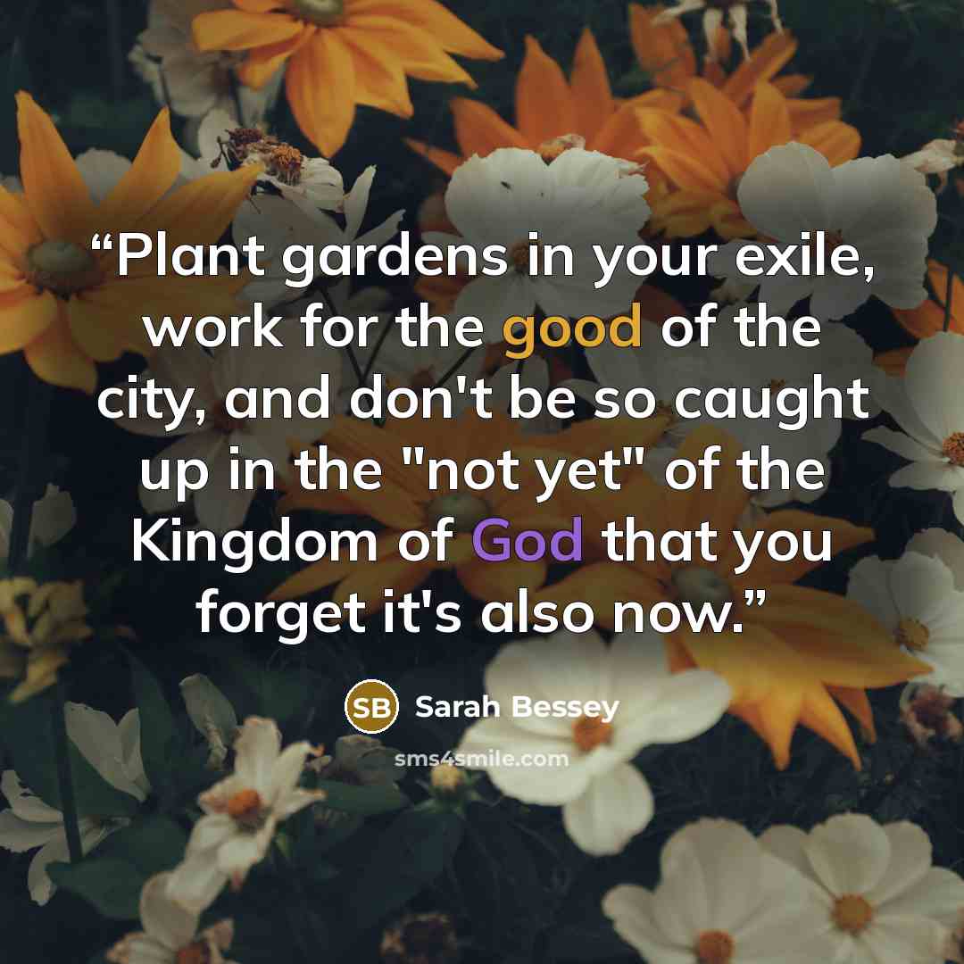 “Plant gardens in your exile, work for the good of the city, and don't be so caught up in the "not yet" of the Kingdom of God that you forget it's also now.” quote by Sarah Bessey
