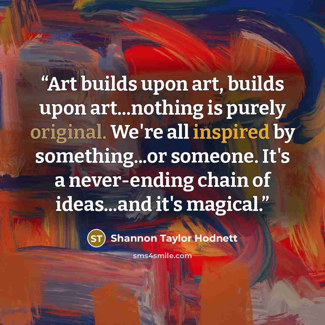 “Art builds upon art, builds upon art...nothing is purely original. We're all inspired by something...or someone. It's a never-ending chain of ideas...and it's magical.” quote by Shannon Taylor Hodnett