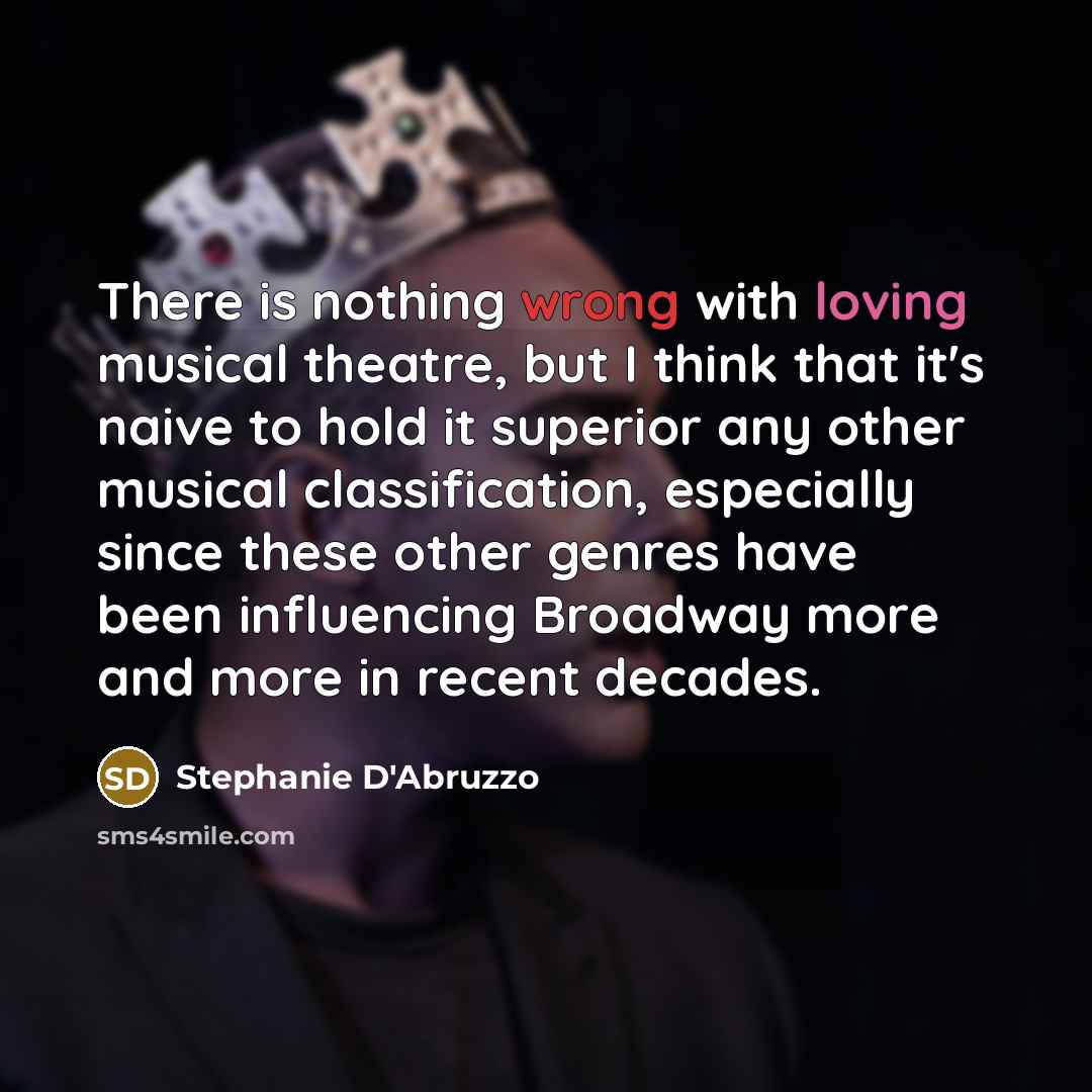 “There is nothing wrong with loving musical theatre, but I think that it's naive to hold it superior any other musical classification, especially since these other genres have been influencing Broadway more and more in recent decades.” quote by Stephanie D'Abruzzo