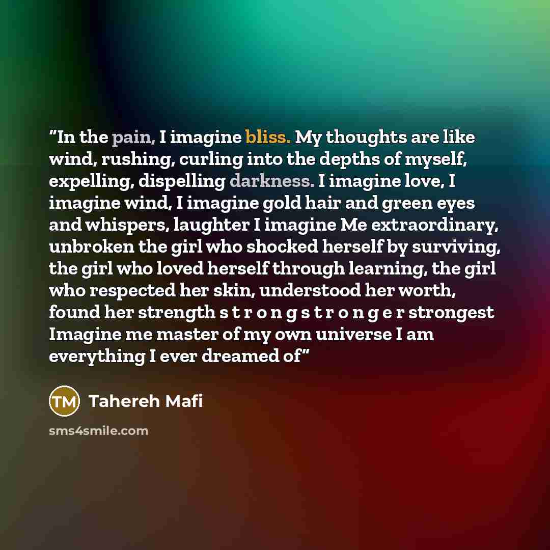 “In the pain, I imagine bliss. My thoughts are like wind, rushing, curling into the depths of myself, expelling, dispelling darkness. I imagine love, I imagine wind, I imagine gold hair and green eyes and whispers, laughter I imagine Me extraordinary, unbroken the girl who shocked herself by…” quote by Tahereh Mafi