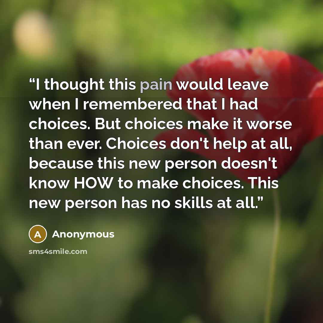 “I thought this pain would leave when I remembered that I had choices. But choices make it worse than ever. Choices don't help at all, because this new person doesn't know HOW to make choices. This new person has no skills at all.” quote by Anonymous