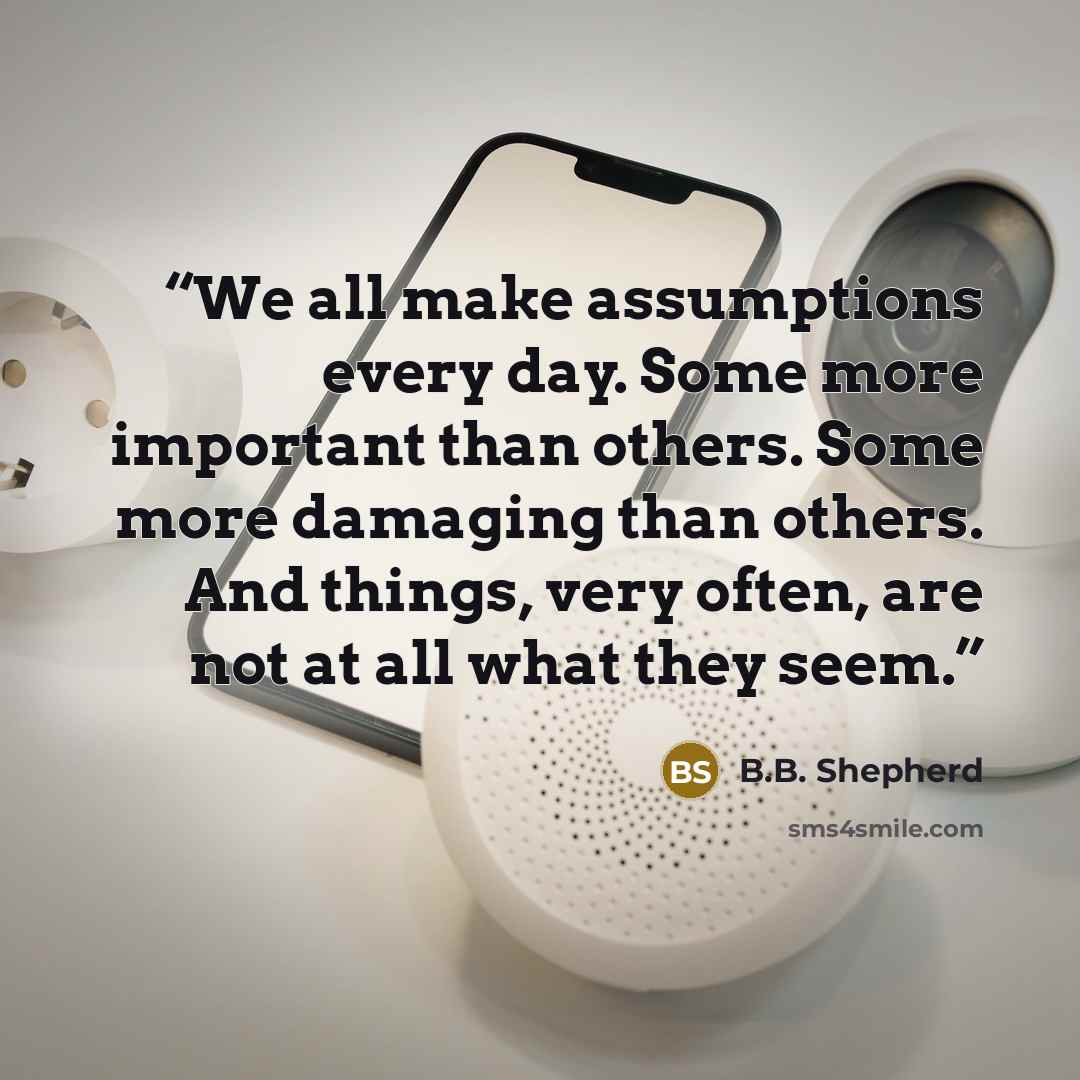 “We all make assumptions every day. Some more important than others. Some more damaging than others. And things, very often, are not at all what they seem.” quote by B.B. Shepherd