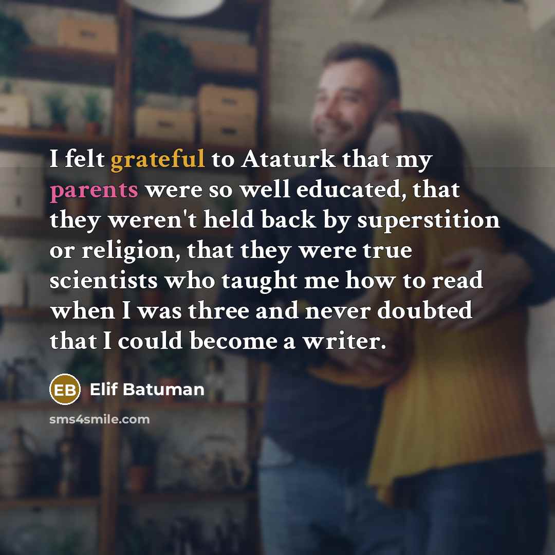 “I felt grateful to Ataturk that my parents were so well educated, that they weren't held back by superstition or religion, that they were true scientists who taught me how to read when I was three and never doubted that I could become a writer.” quote by Elif Batuman