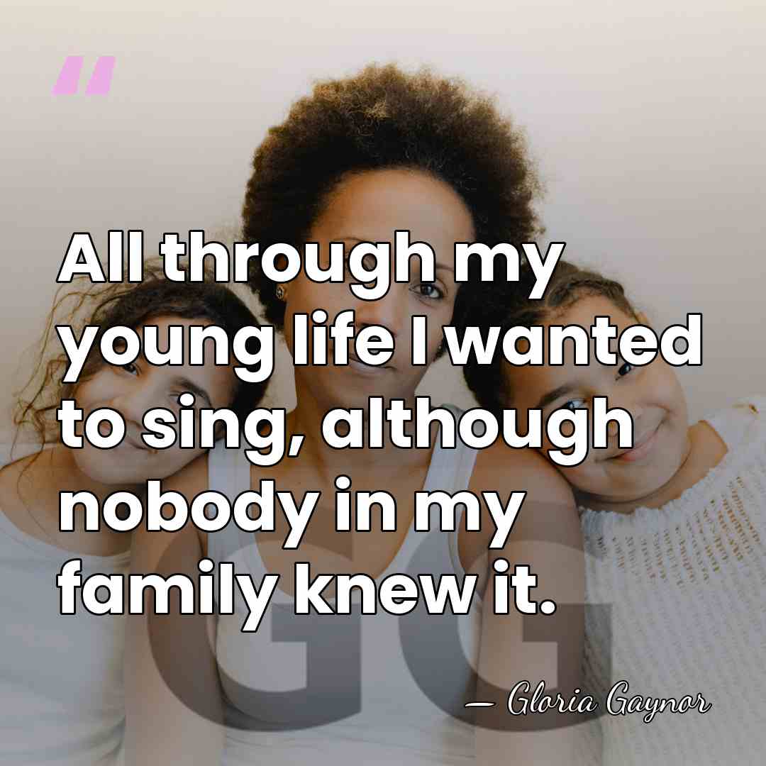 All through my young life I wanted to sing, although nobody in&hellip; - Gloria Gaynor