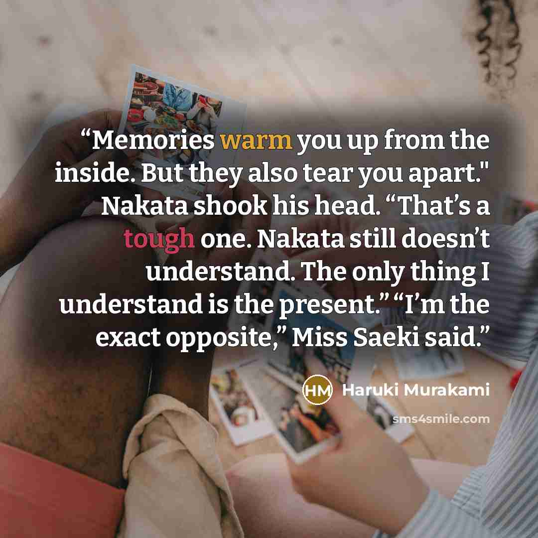 “Memories warm you up from the inside. But they also tear you apart." Nakata shook his head. “That’s a tough one. Nakata still doesn’t understand. The only thing I understand is the present.” “I’m the exact opposite,” Miss Saeki said.” quote by Haruki Murakami