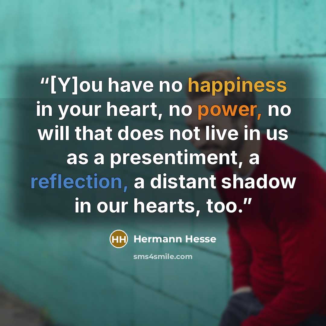 “[Y]ou have no happiness in your heart, no power, no will that does not live in us as a presentiment, a reflection, a distant shadow in our hearts, too.” quote by Hermann Hesse