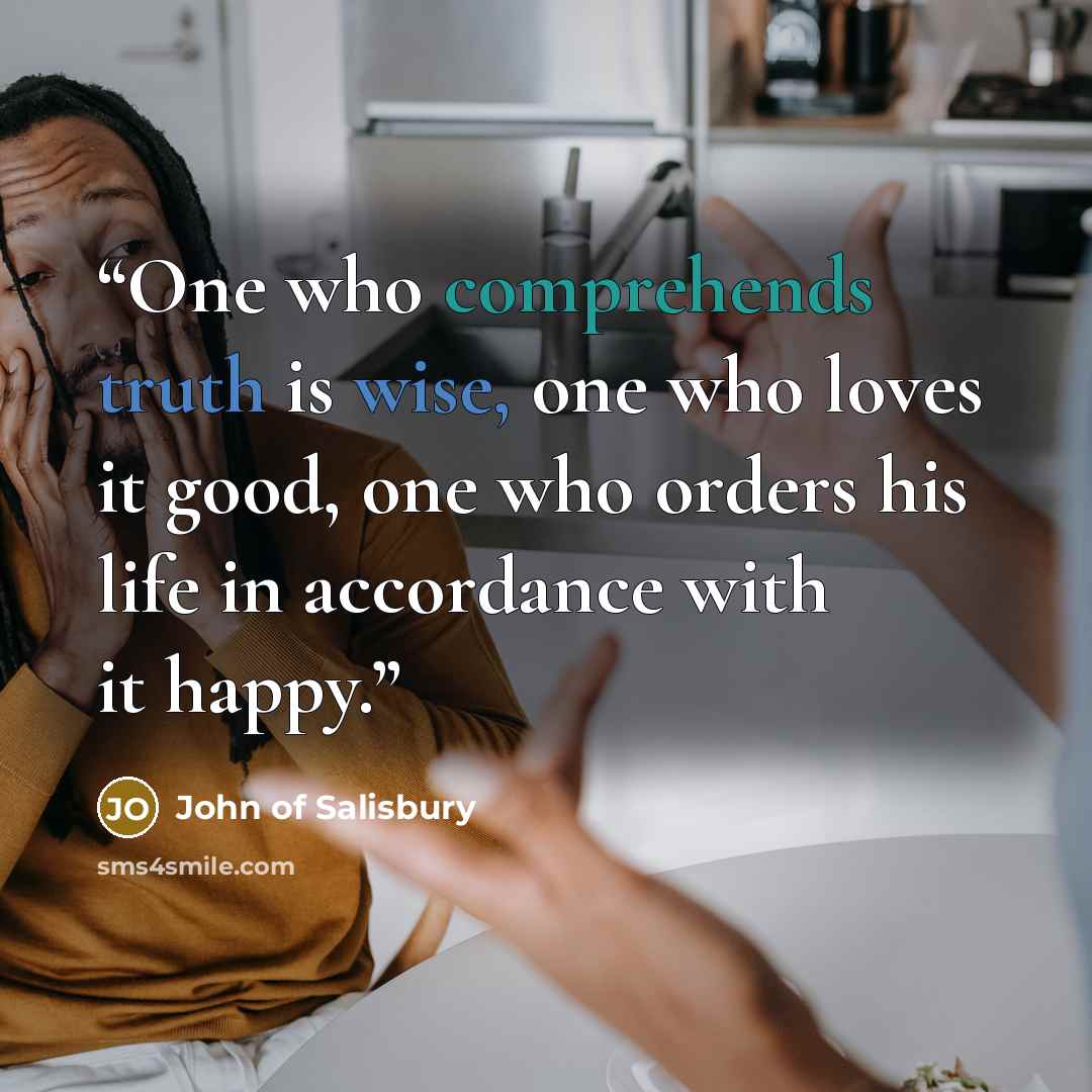 “One who comprehends truth is wise, one who loves it good, one who orders his life in accordance with it happy.” quote by John of Salisbury
