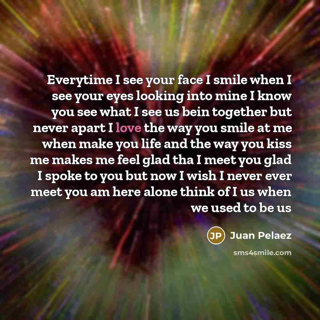 “Everytime I see your face I smile when I see your eyes looking into mine I know you see what I see us bein together but never apart I love the way you smile at me when make you life and the way you kiss me makes me feel glad tha I meet you glad I spoke to you but now I wish I never ever meet you…” quote by Juan Pelaez