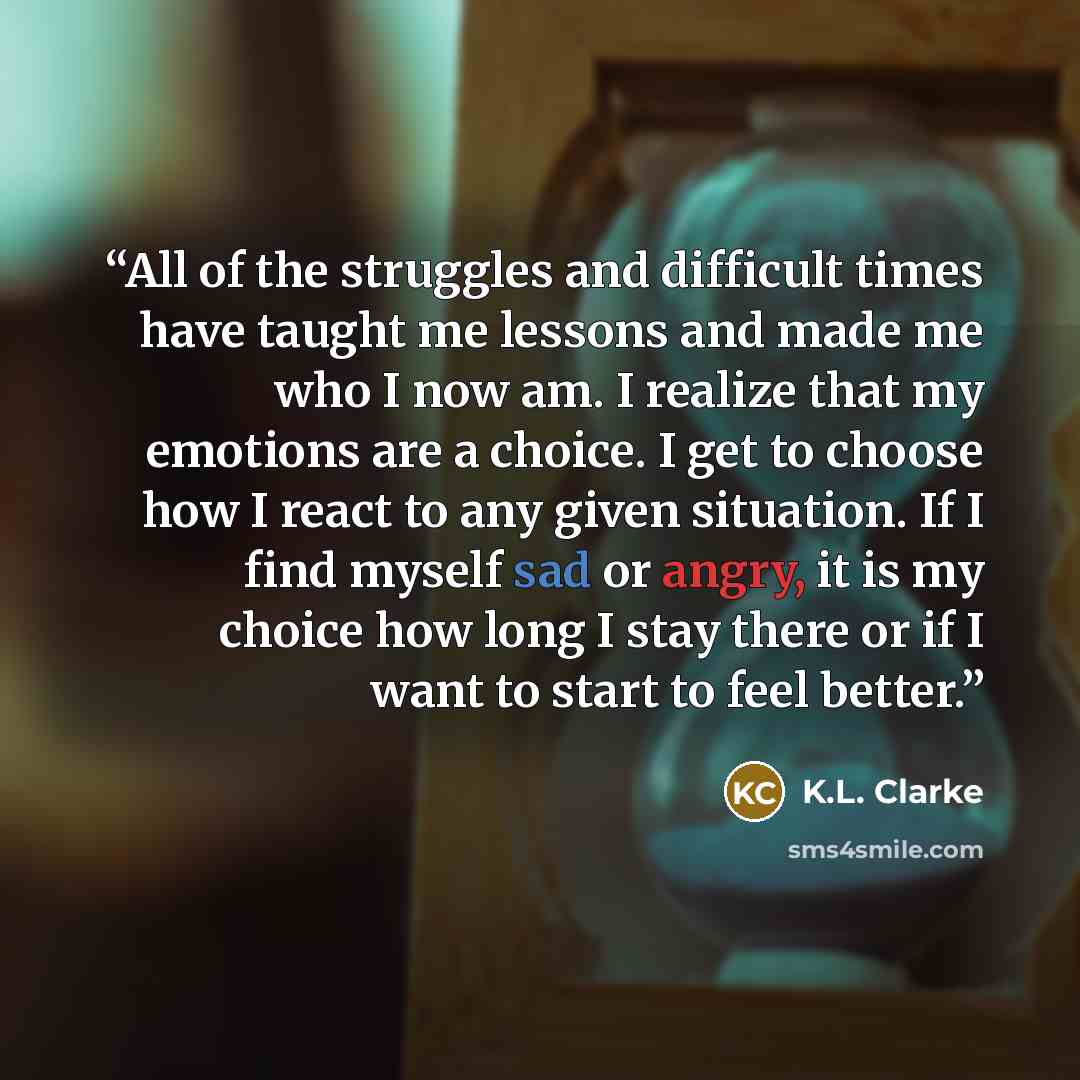“All of the struggles and difficult times have taught me lessons and made me who I now am. I realize that my emotions are a choice. I get to choose how I react to any given situation. If I find myself sad or angry, it is my choice how long I stay there or if I want to start to feel better.” quote by K.L. Clarke