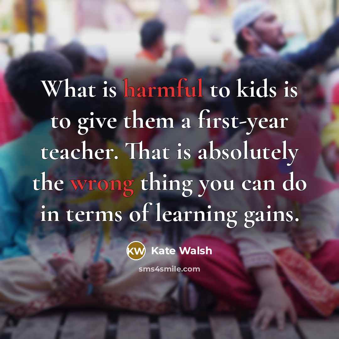 “What is harmful to kids is to give them a first-year teacher. That is absolutely the wrong thing you can do in terms of learning gains.” quote by Kate Walsh