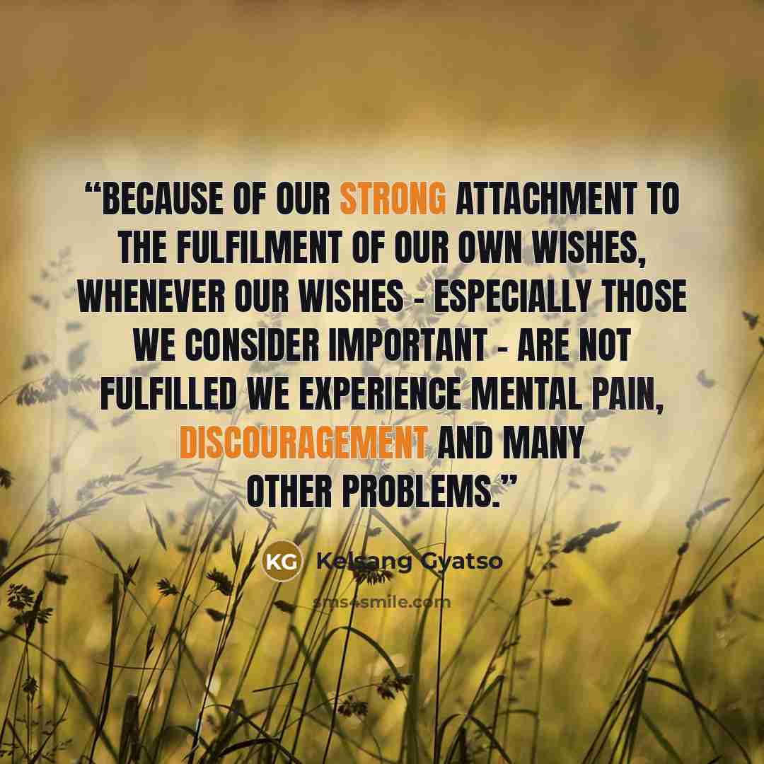 “Because of our strong attachment to the fulfilment of our own wishes, whenever our wishes – especially those we consider important – are not fulfilled we experience mental pain, discouragement and many other problems.” quote by Kelsang Gyatso