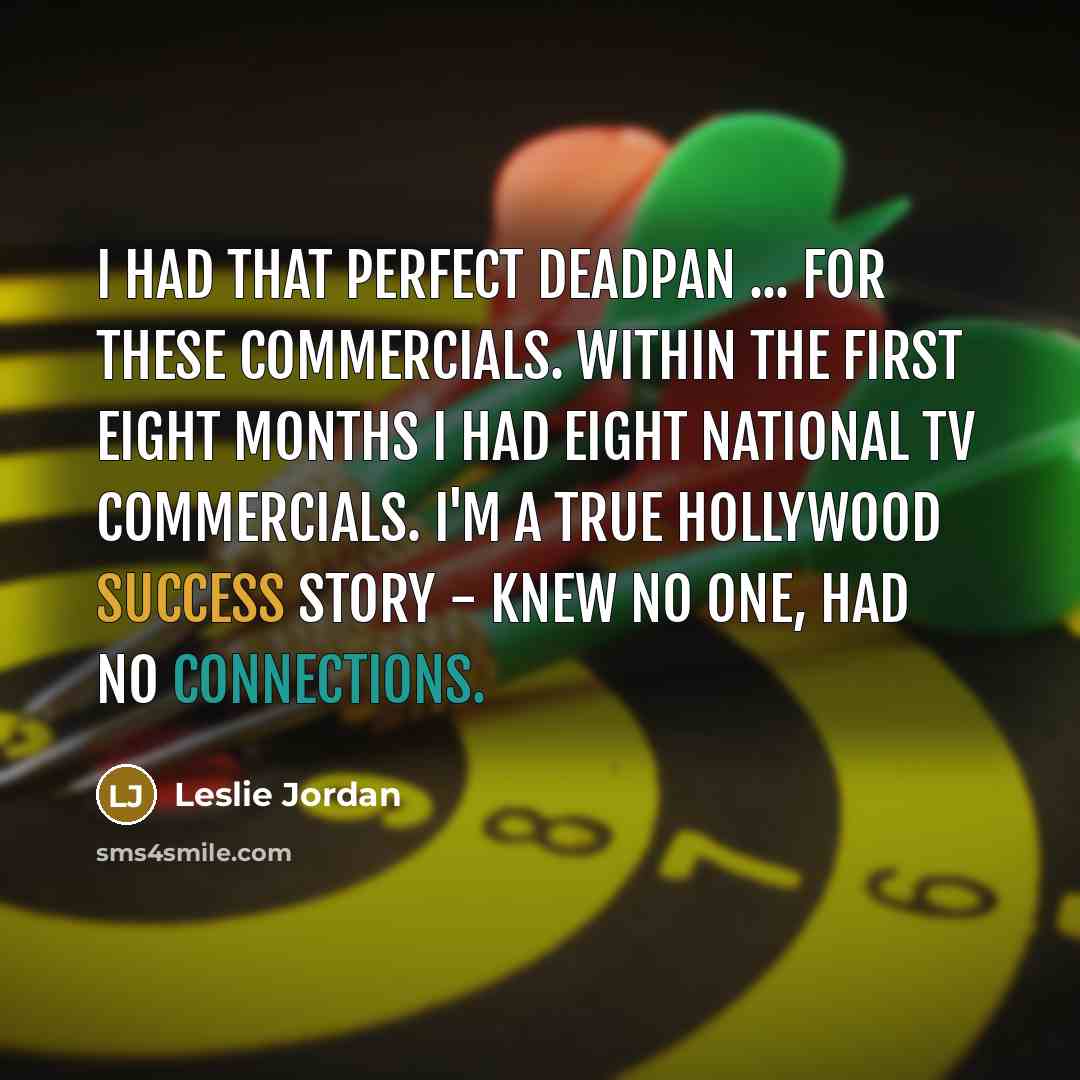 “I had that perfect deadpan ... for these commercials. Within the first eight months I had eight national TV commercials. I'm a true Hollywood success story - knew no one, had no connections.” quote by Leslie Jordan