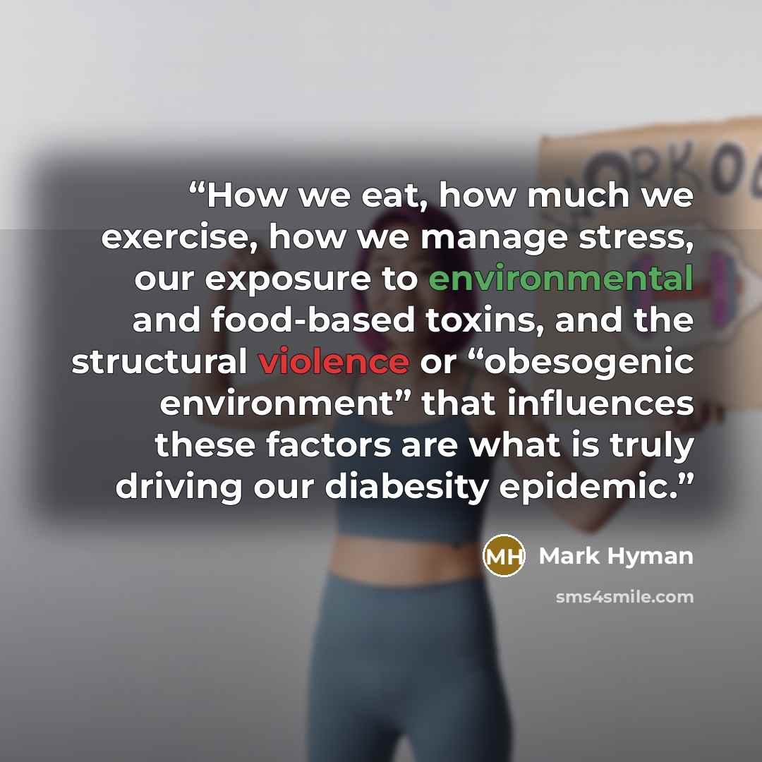 “How we eat, how much we exercise, how we manage stress, our exposure to environmental and food-based toxins, and the structural violence or “obesogenic environment” that influences these factors are what is truly driving our diabesity epidemic.” quote by Mark Hyman