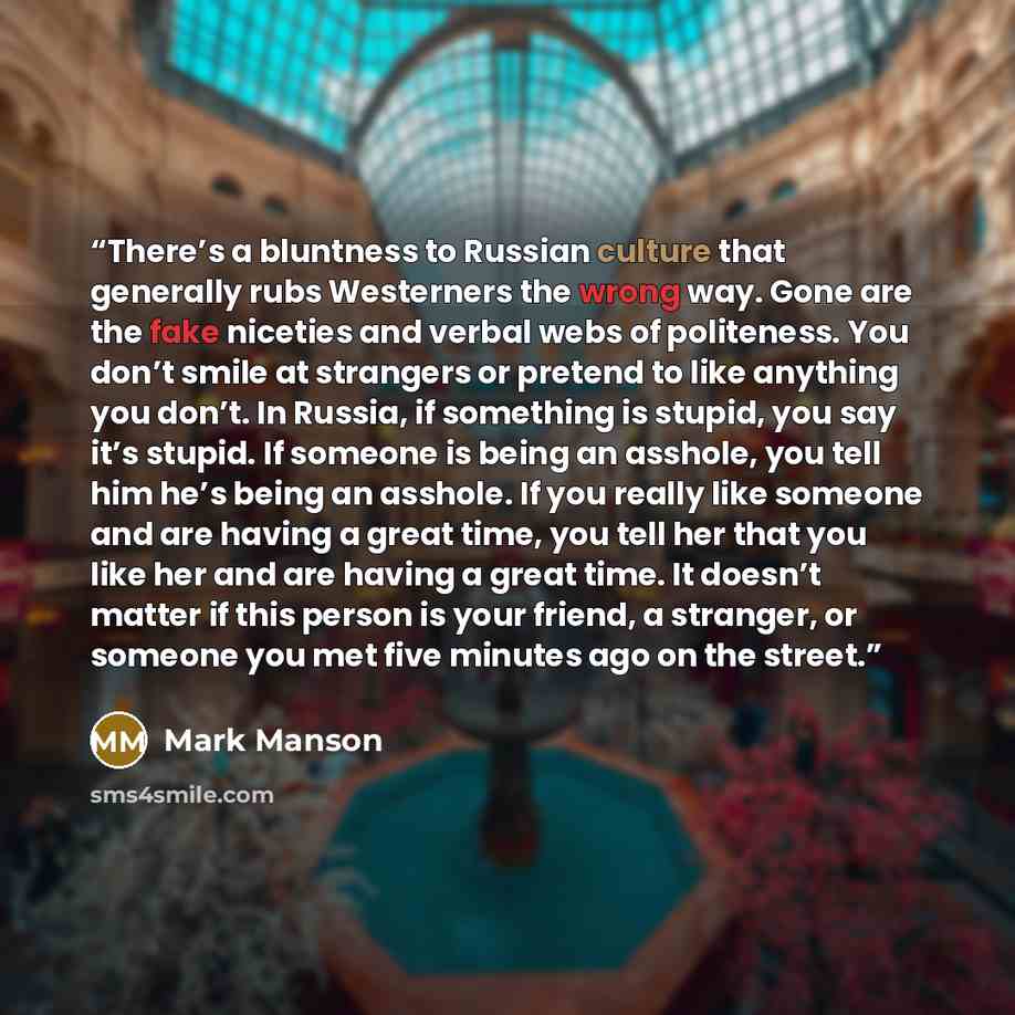 “There’s a bluntness to Russian culture that generally rubs Westerners the wrong way. Gone are the fake niceties and verbal webs of politeness. You don’t smile at strangers or pretend to like anything you don’t. In Russia, if something is stupid, you say it’s stupid. If someone is being an asshole…” quote by Mark Manson