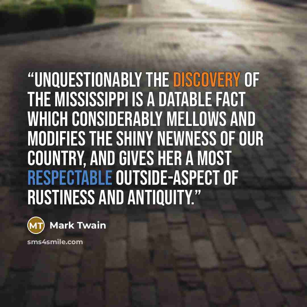 “Unquestionably the discovery of the Mississippi is a datable fact which considerably mellows and modifies the shiny newness of our country, and gives her a most respectable outside-aspect of rustiness and antiquity.” quote by Mark Twain