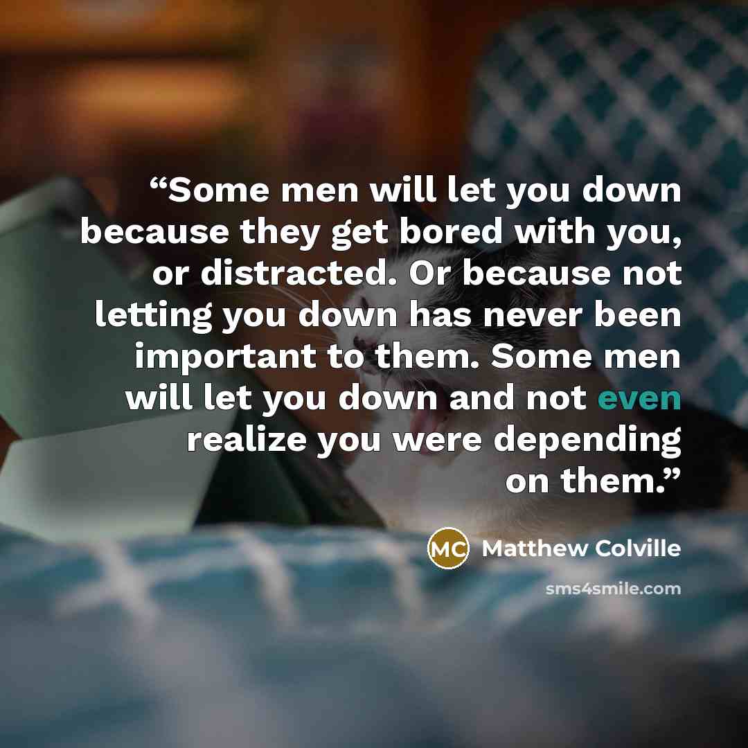 “Some men will let you down because they get bored with you, or distracted. Or because not letting you down has never been important to them. Some men will let you down and not even realize you were depending on them.” quote by Matthew Colville