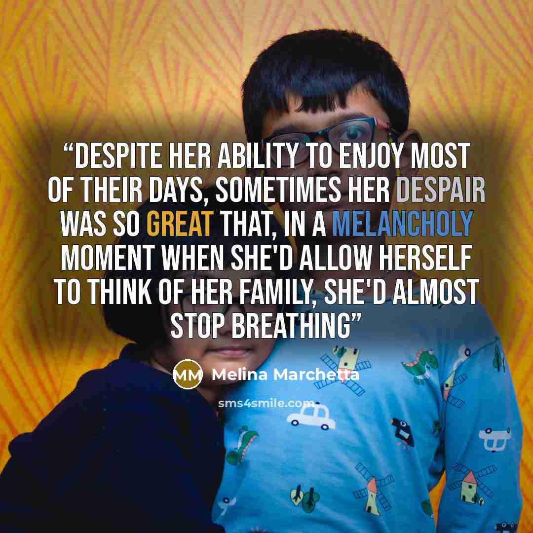 “Despite her ability to enjoy most of their days, sometimes her despair was so great that, in a melancholy moment when she'd allow herself to think of her family, she'd almost stop breathing” quote by Melina Marchetta