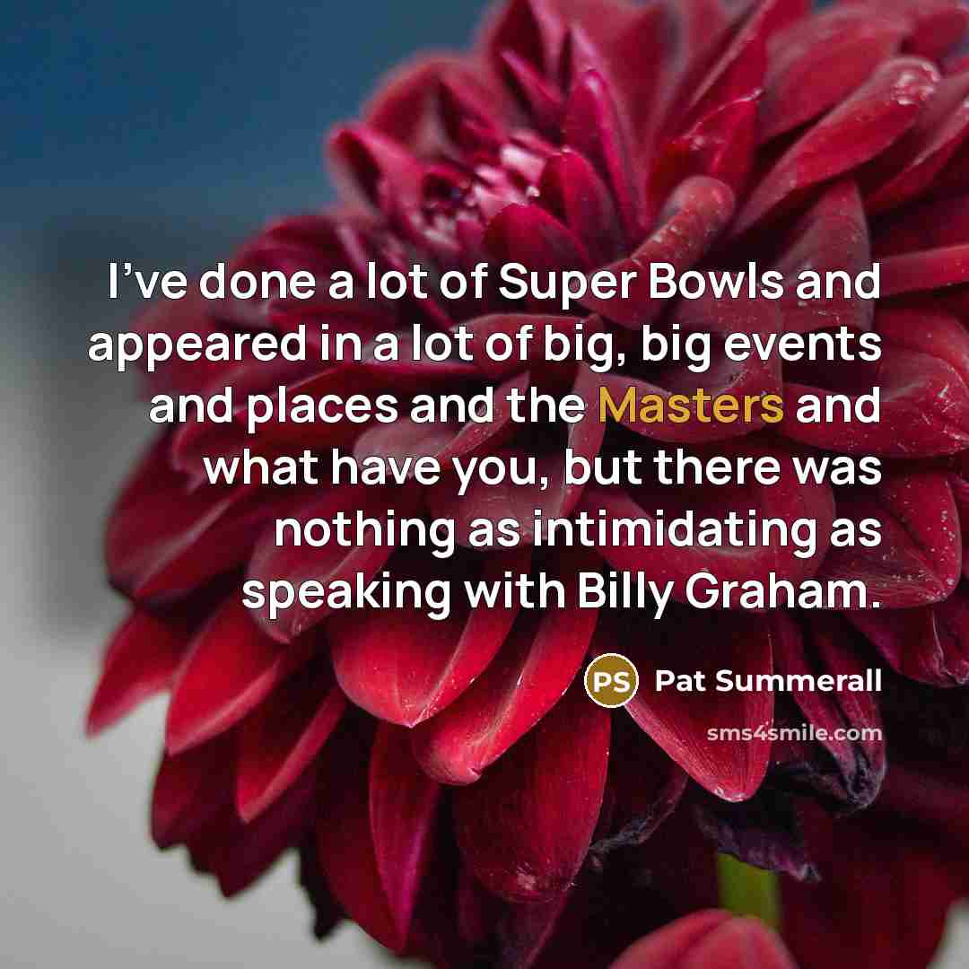 “I've done a lot of Super Bowls and appeared in a lot of big, big events and places and the Masters and what have you, but there was nothing as intimidating as speaking with Billy Graham.” quote by Pat Summerall
