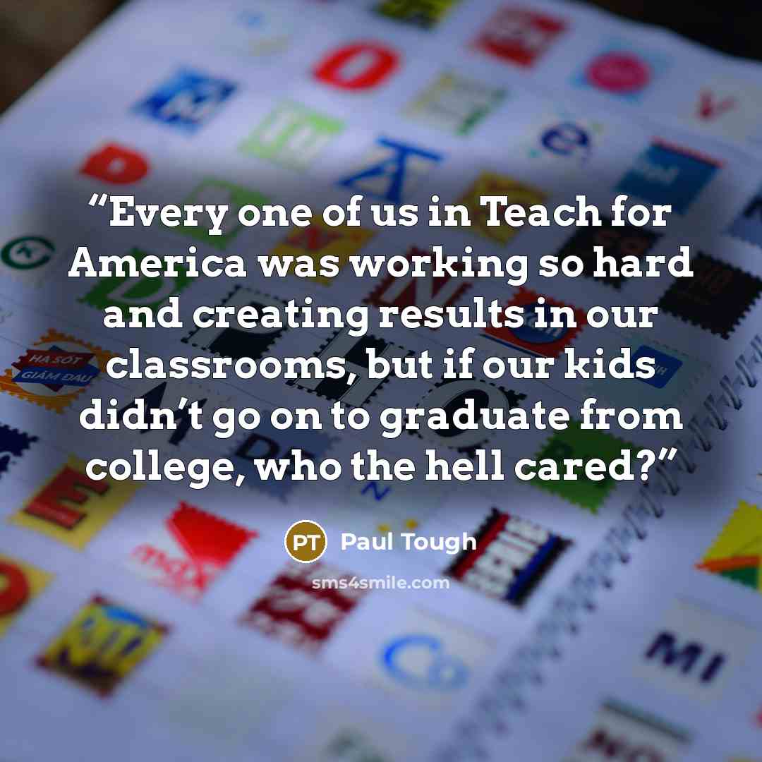“Every one of us in Teach for America was working so hard and creating results in our classrooms, but if our kids didn’t go on to graduate from college, who the hell cared?” quote by Paul Tough