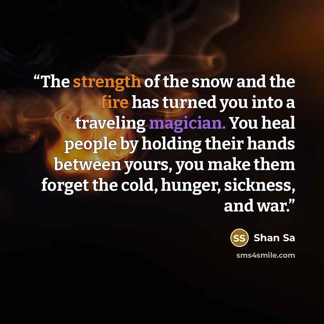 “The strength of the snow and the fire has turned you into a traveling magician. You heal people by holding their hands between yours, you make them forget the cold, hunger, sickness, and war.” quote by Shan Sa