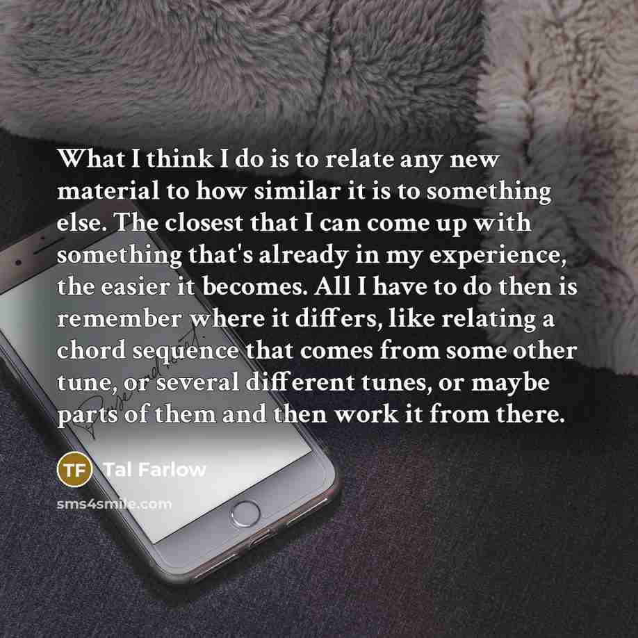 “What I think I do is to relate any new material to how similar it is to something else. The closest that I can come up with something that's already in my experience, the easier it becomes. All I have to do then is remember where it differs, like relating a chord sequence that comes from some…” quote by Tal Farlow