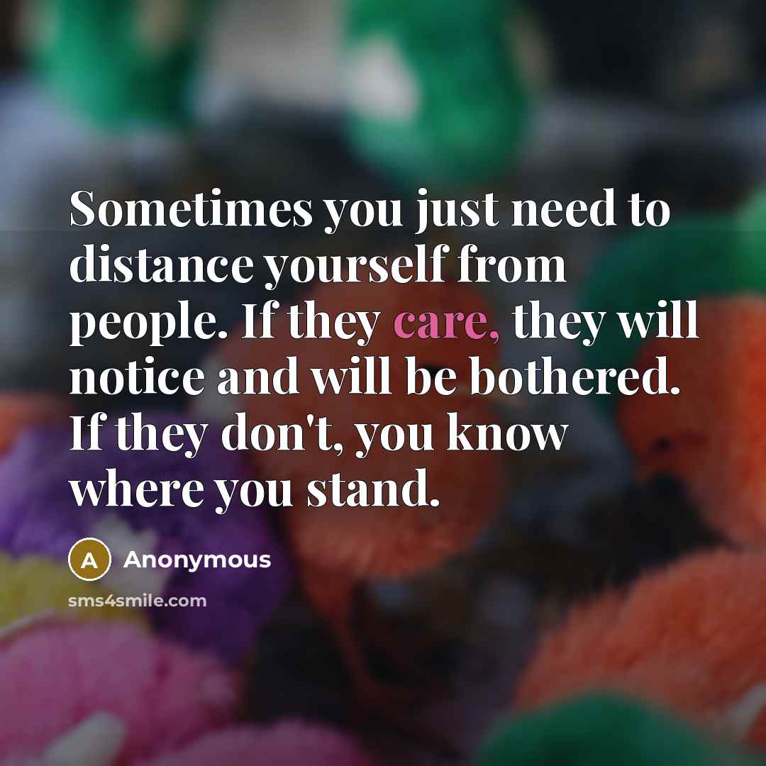 “Sometimes you just need to distance yourself from people. If they care, they will notice and will be bothered. If they don't, you know where you stand.” quote by Anonymous