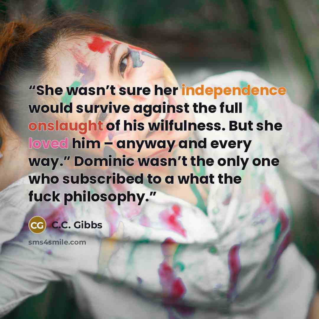 “She wasn’t sure her independence would survive against the full onslaught of his wilfulness. But she loved him – anyway and every way.” Dominic wasn’t the only one who subscribed to a what the fuck philosophy.” quote by C.C. Gibbs