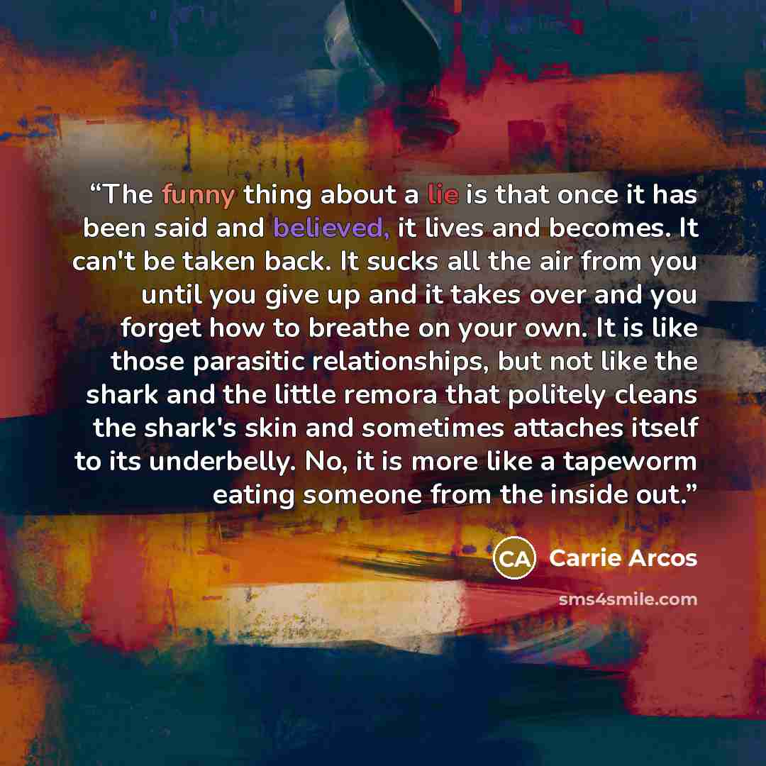 “The funny thing about a lie is that once it has been said and believed, it lives and becomes. It can't be taken back. It sucks all the air from you until you give up and it takes over and you forget how to breathe on your own. It is like those parasitic relationships, but not like the shark and…” quote by Carrie Arcos