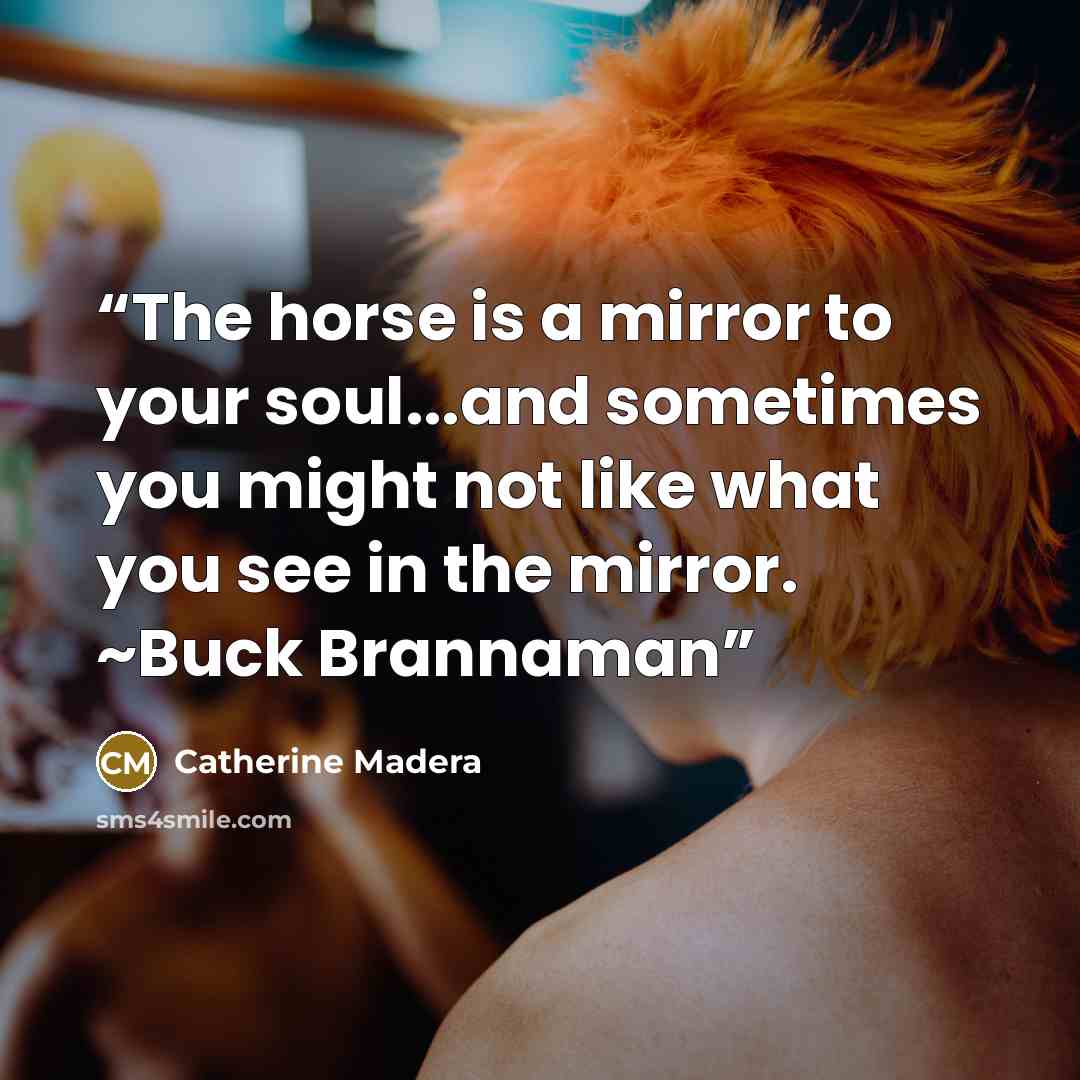 “The horse is a mirror to your soul...and sometimes you might not like what you see in the mirror. ~Buck Brannaman” quote by Catherine Madera