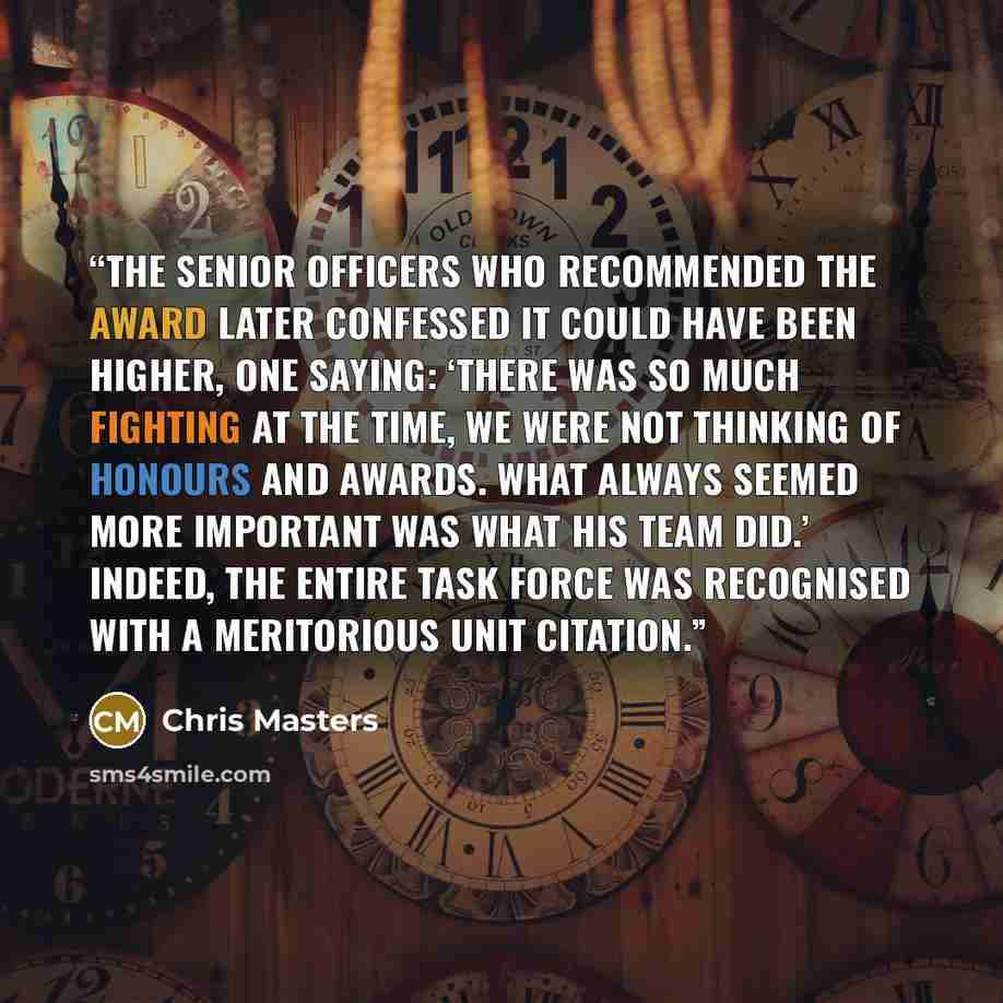 “The senior officers who recommended the award later confessed it could have been higher, one saying: ‘There was so much fighting at the time, we were not thinking of honours and awards. What always seemed more important was what his team did.’ Indeed, the entire task force was recognised with a…” quote by Chris Masters