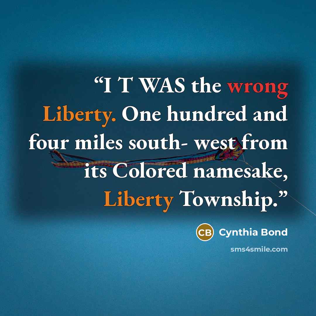 “I T WAS the wrong Liberty. One hundred and four miles south- west from its Colored namesake, Liberty Township.” quote by Cynthia Bond