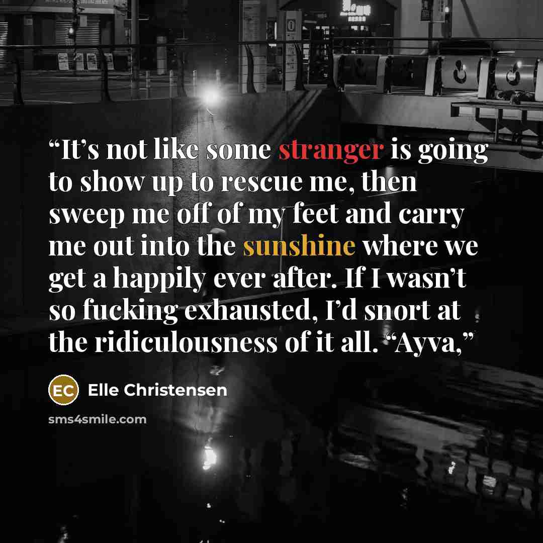 “It’s not like some stranger is going to show up to rescue me, then sweep me off of my feet and carry me out into the sunshine where we get a happily ever after. If I wasn’t so fucking exhausted, I’d snort at the ridiculousness of it all. “Ayva,” quote by Elle Christensen