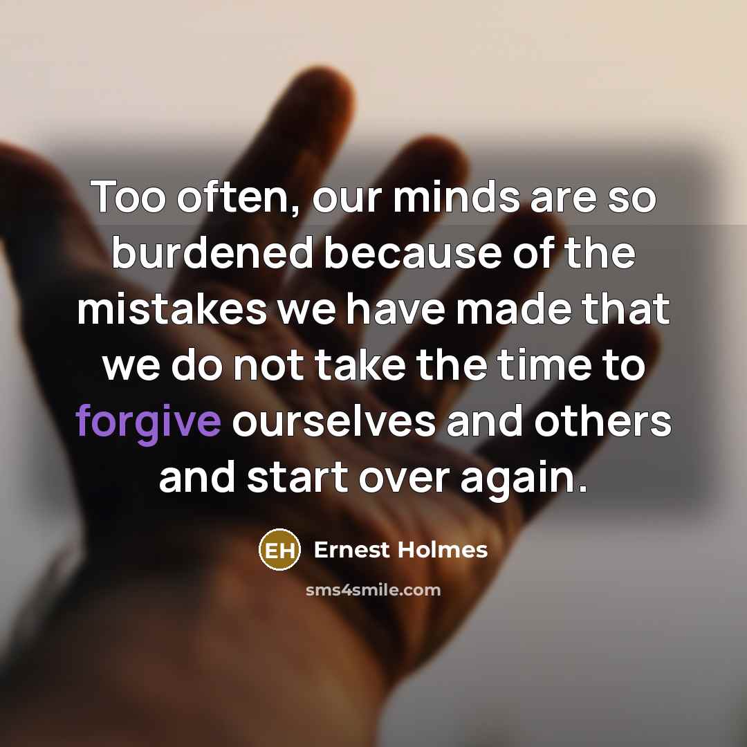 “Too often, our minds are so burdened because of the mistakes we have made that we do not take the time to forgive ourselves and others and start over again.” quote by Ernest Holmes