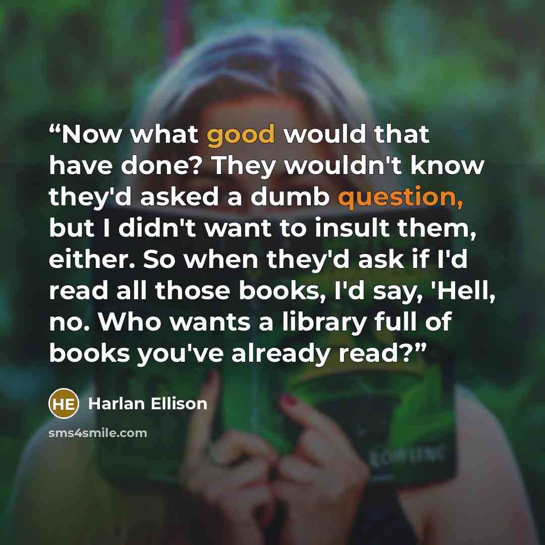 “Now what good would that have done? They wouldn't know they'd asked a dumb question, but I didn't want to insult them, either. So when they'd ask if I'd read all those books, I'd say, 'Hell, no. Who wants a library full of books you've already read?” quote by Harlan Ellison