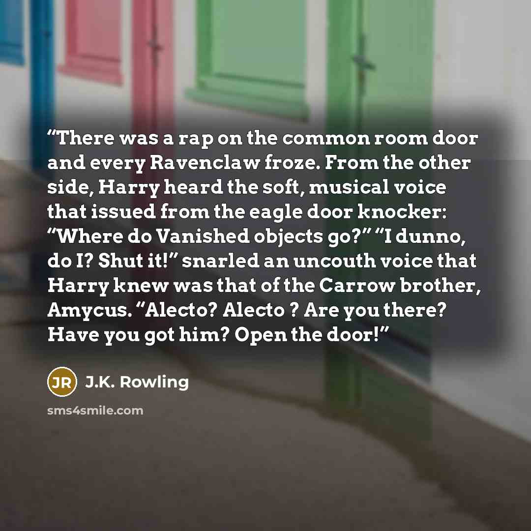 “There was a rap on the common room door and every Ravenclaw froze. From the other side, Harry heard the soft, musical voice that issued from the eagle door knocker: “Where do Vanished objects go?” “I dunno, do I? Shut it!” snarled an uncouth voice that Harry knew was that of the Carrow brother…” quote by J.K. Rowling