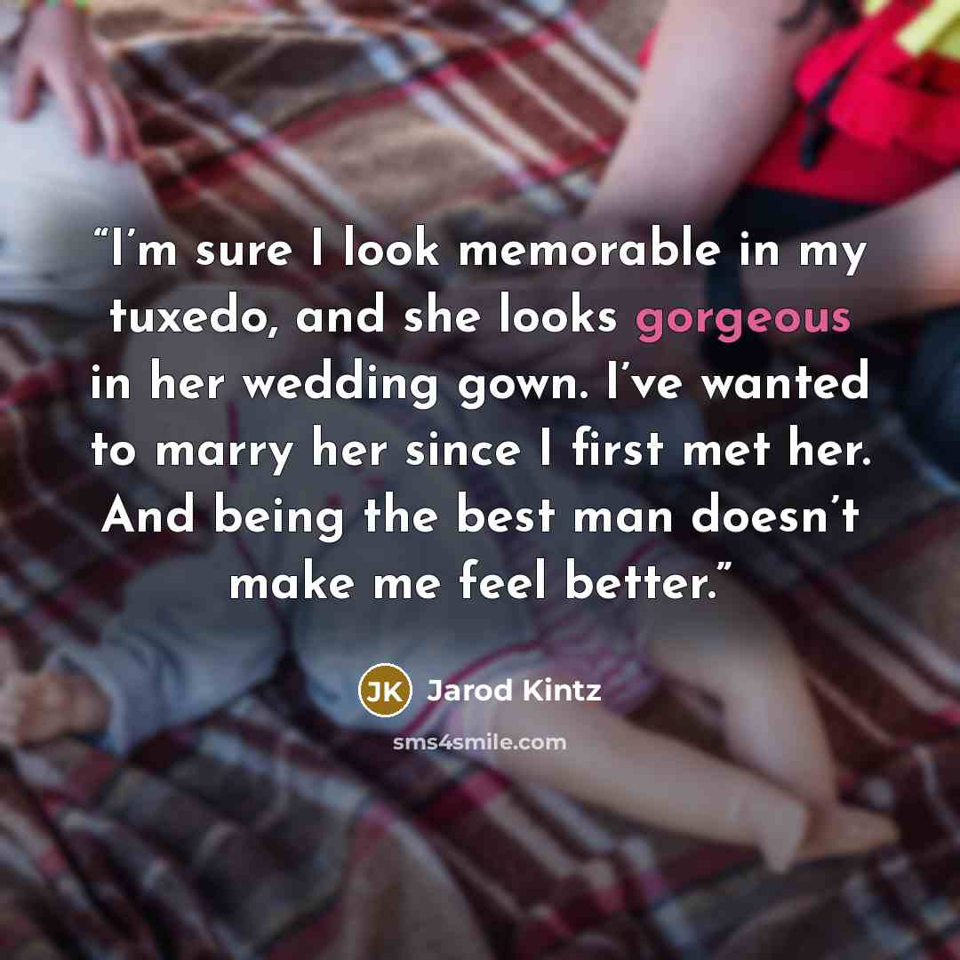 “I’m sure I look memorable in my tuxedo, and she looks gorgeous in her wedding gown. I’ve wanted to marry her since I first met her. And being the best man doesn’t make me feel better.” quote by Jarod Kintz