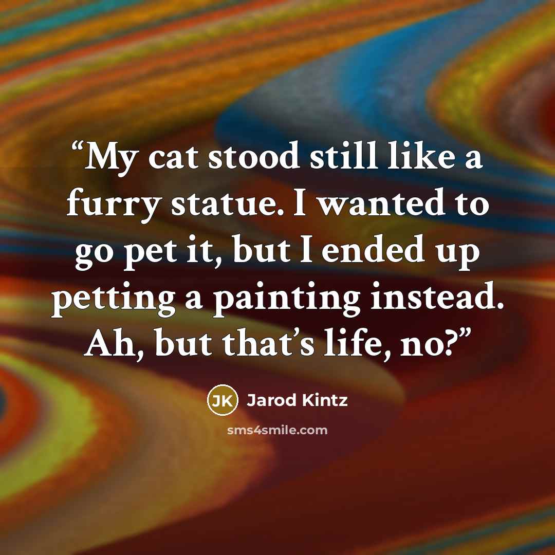 “My cat stood still like a furry statue. I wanted to go pet it, but I ended up petting a painting instead. Ah, but that’s life, no?” quote by Jarod Kintz