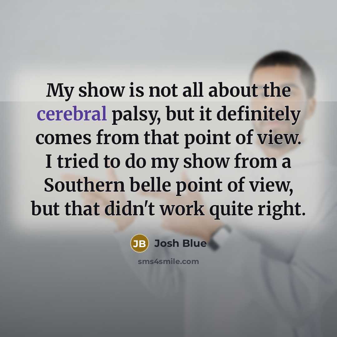 “My show is not all about the cerebral palsy, but it definitely comes from that point of view. I tried to do my show from a Southern belle point of view, but that didn't work quite right.” quote by Josh Blue