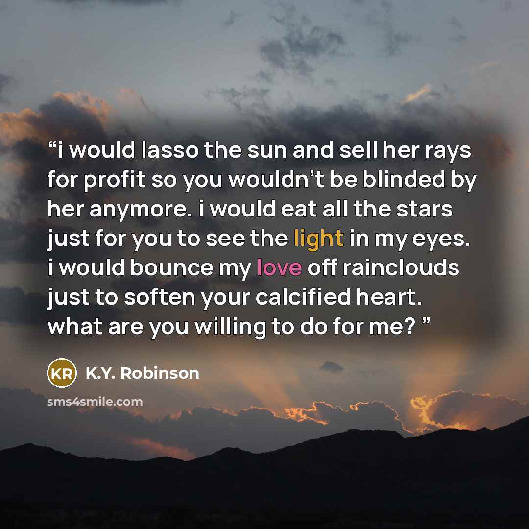 “i would lasso the sun and sell her rays for profit so you wouldn’t be blinded by her anymore. i would eat all the stars just for you to see the light in my eyes. i would bounce my love off rainclouds just to soften your calcified heart. what are you willing to do for me?” quote by K.Y. Robinson